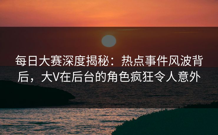 每日大赛深度揭秘：热点事件风波背后，大V在后台的角色疯狂令人意外