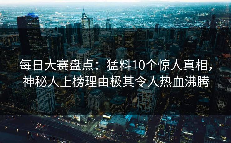 每日大赛盘点：猛料10个惊人真相，神秘人上榜理由极其令人热血沸腾