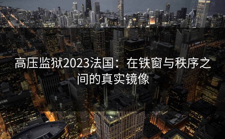 高压监狱2023法国：在铁窗与秩序之间的真实镜像