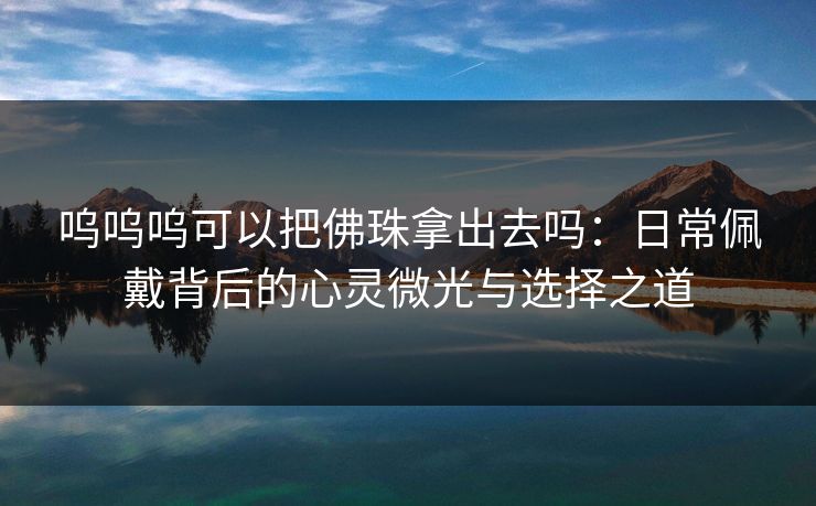 呜呜呜可以把佛珠拿出去吗：日常佩戴背后的心灵微光与选择之道