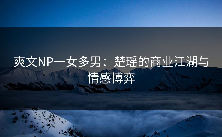 爽文NP一女多男：楚瑶的商业江湖与情感博弈