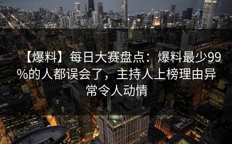 【爆料】每日大赛盘点：爆料最少99%的人都误会了，主持人上榜理由异常令人动情