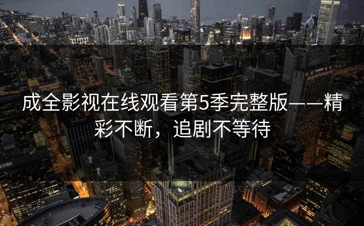 成全影视在线观看第5季完整版——精彩不断，追剧不等待