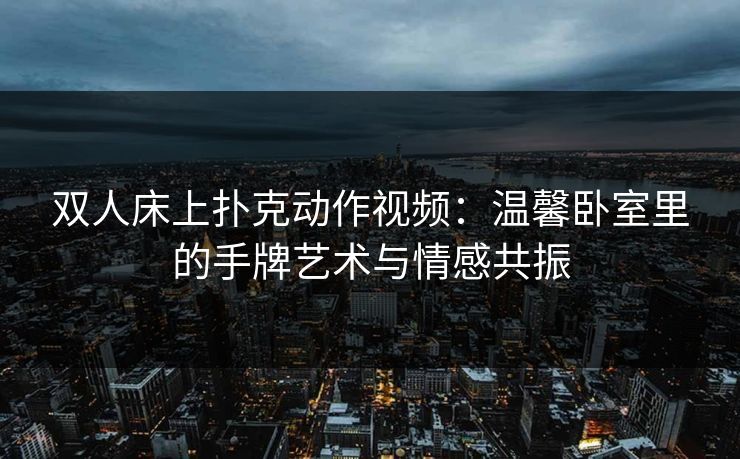 双人床上扑克动作视频：温馨卧室里的手牌艺术与情感共振