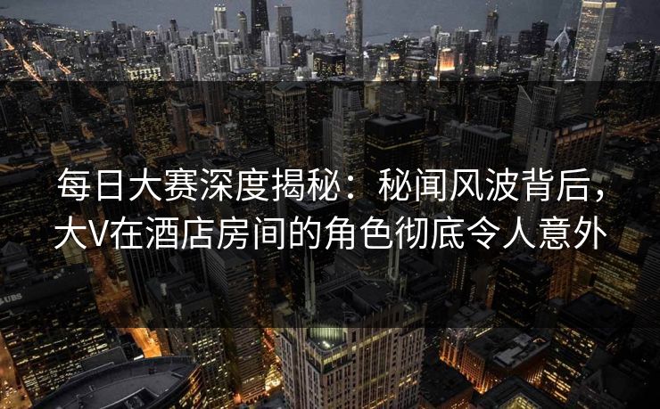 每日大赛深度揭秘：秘闻风波背后，大V在酒店房间的角色彻底令人意外