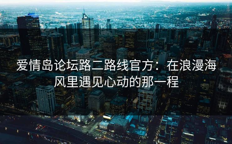 爱情岛论坛路二路线官方：在浪漫海风里遇见心动的那一程
