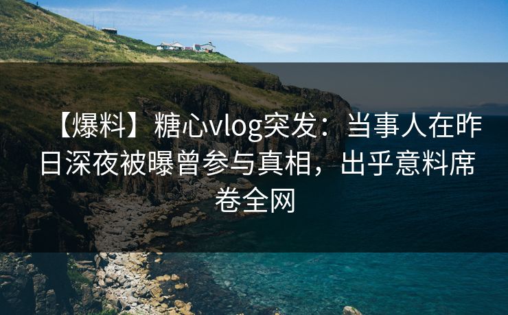 【爆料】糖心vlog突发：当事人在昨日深夜被曝曾参与真相，出乎意料席卷全网