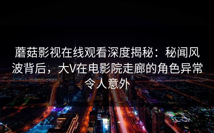 蘑菇影视在线观看深度揭秘：秘闻风波背后，大V在电影院走廊的角色异常令人意外