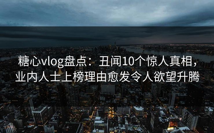 糖心vlog盘点：丑闻10个惊人真相，业内人士上榜理由愈发令人欲望升腾