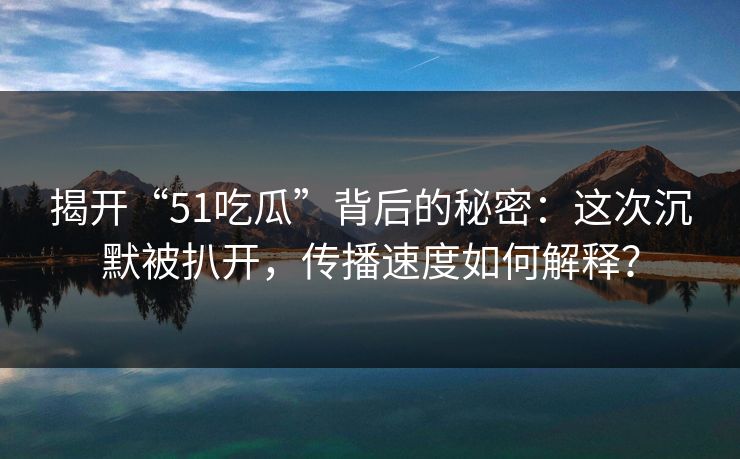 揭开“51吃瓜”背后的秘密：这次沉默被扒开，传播速度如何解释？