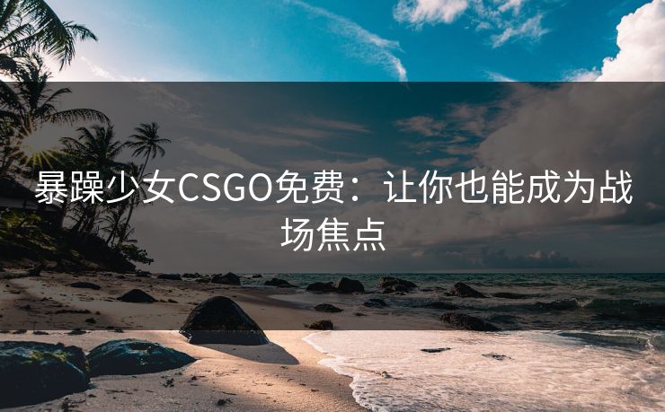 暴躁少女CSGO免费：让你也能成为战场焦点