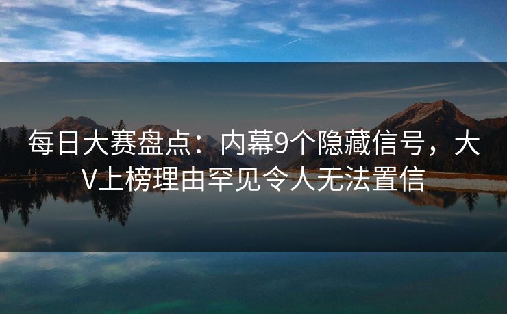 每日大赛盘点：内幕9个隐藏信号，大V上榜理由罕见令人无法置信