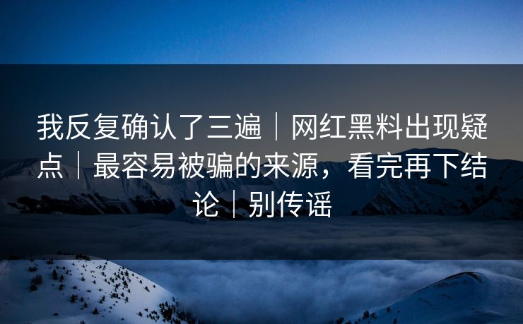 我反复确认了三遍｜网红黑料出现疑点｜最容易被骗的来源，看完再下结论｜别传谣