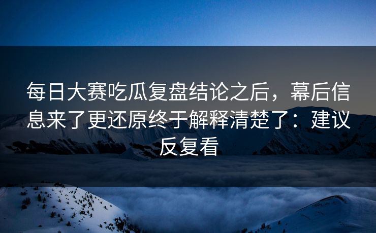 每日大赛吃瓜复盘结论之后，幕后信息来了更还原终于解释清楚了：建议反复看